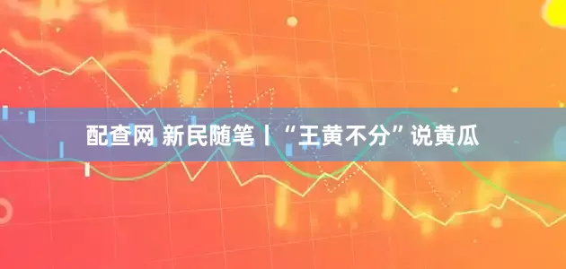 配查网 新民随笔丨“王黄不分”说黄瓜