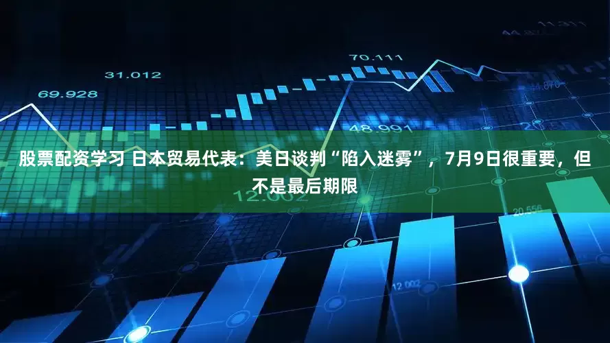 股票配资学习 日本贸易代表：美日谈判“陷入迷雾”，7月9日很重要，但不是最后期限