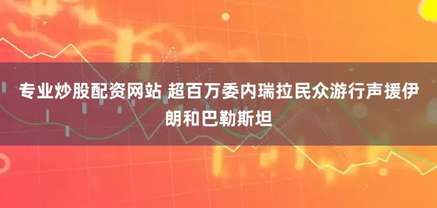 专业炒股配资网站 超百万委内瑞拉民众游行声援伊朗和巴勒斯坦
