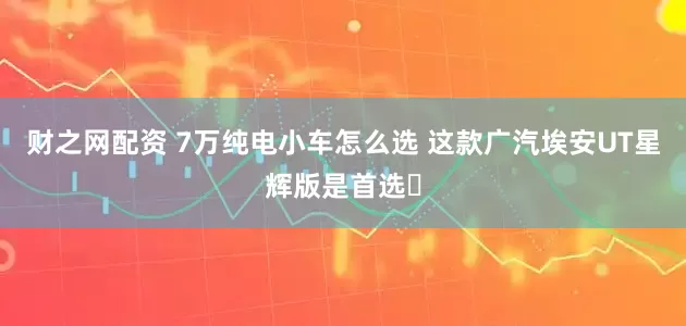 财之网配资 7万纯电小车怎么选 这款广汽埃安UT星辉版是首选​