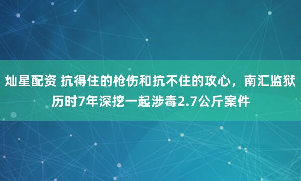 灿星配资 抗得住的枪伤和抗不住的攻心，南汇监狱历时7年深挖一起涉毒2.7公斤案件