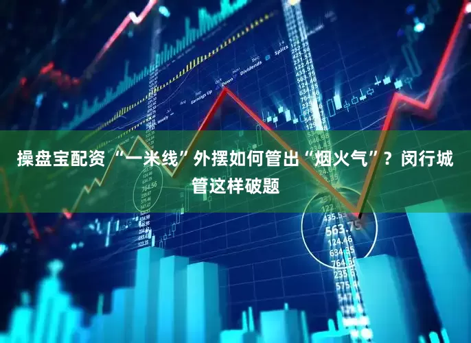 操盘宝配资 “一米线”外摆如何管出“烟火气”？闵行城管这样破题