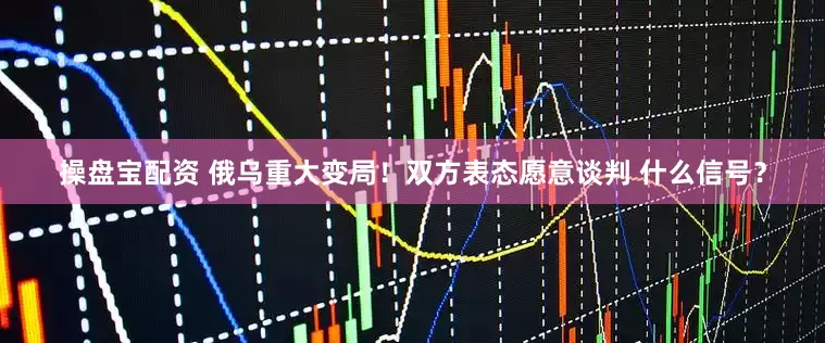 操盘宝配资 俄乌重大变局！双方表态愿意谈判 什么信号？