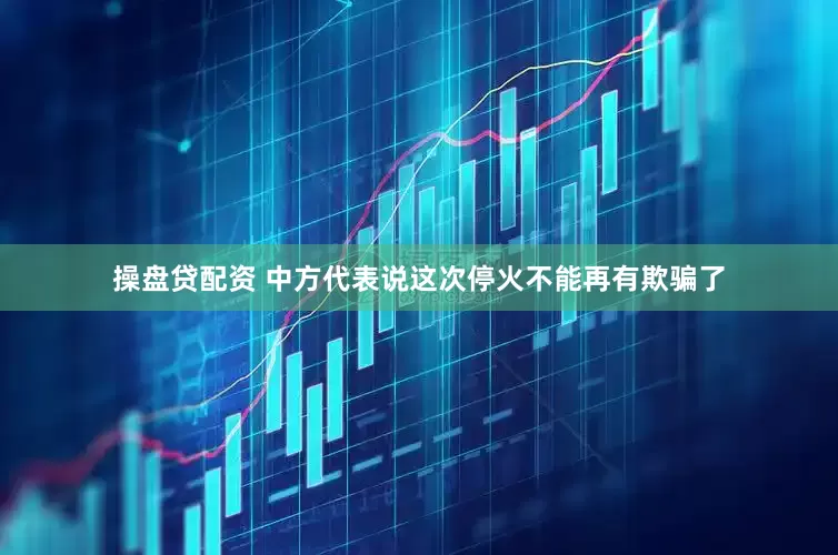 操盘贷配资 中方代表说这次停火不能再有欺骗了