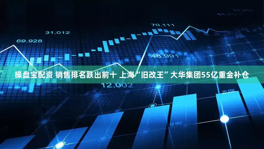 操盘宝配资 销售排名跌出前十 上海“旧改王”大华集团55亿重金补仓