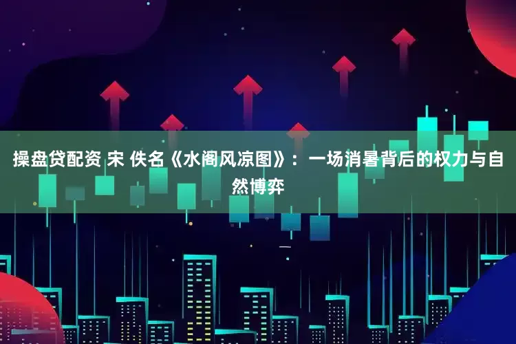 操盘贷配资 宋 佚名《水阁风凉图》：一场消暑背后的权力与自然博弈
