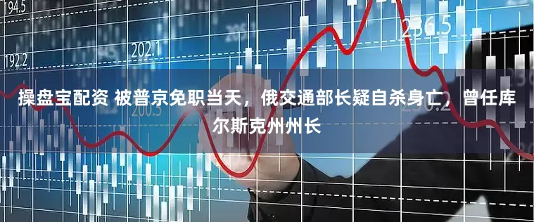 操盘宝配资 被普京免职当天，俄交通部长疑自杀身亡，曾任库尔斯克州州长