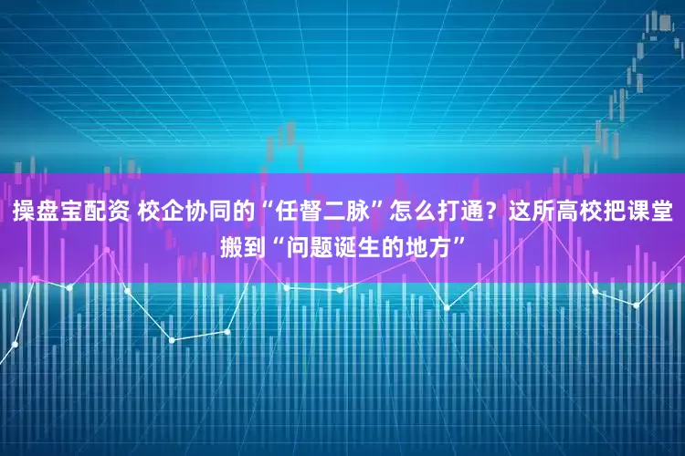操盘宝配资 校企协同的“任督二脉”怎么打通？这所高校把课堂搬到“问题诞生的地方”