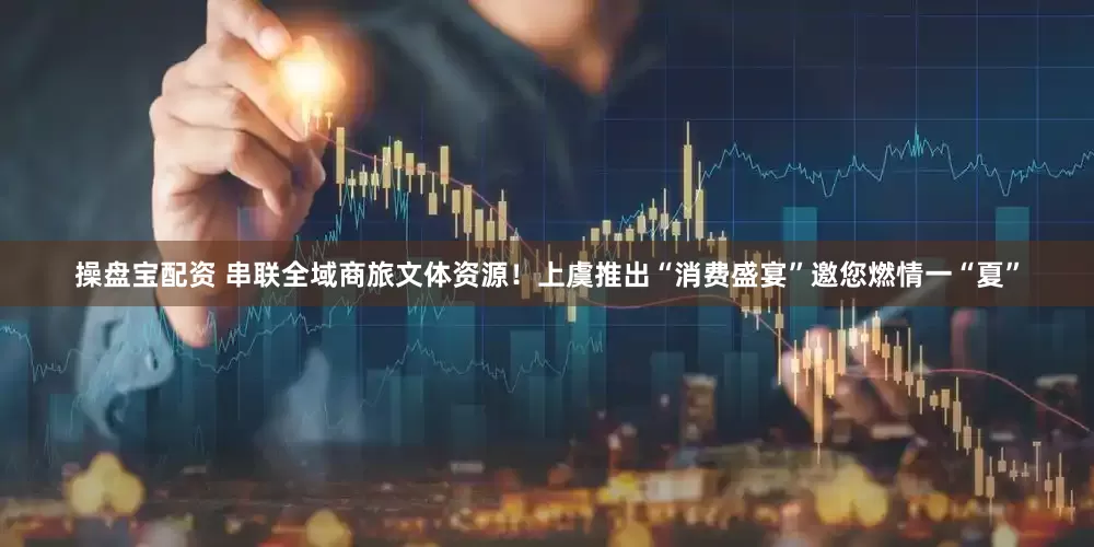 操盘宝配资 串联全域商旅文体资源！上虞推出“消费盛宴”邀您燃情一“夏”