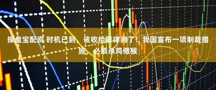 操盘宝配资 时机已到，该收拾菲律宾了！我国宣布一项制裁措施，必须杀鸡儆猴