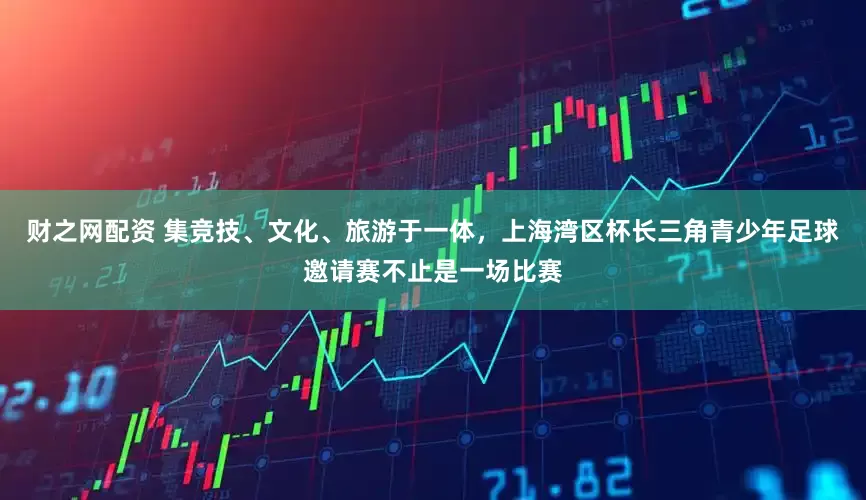 财之网配资 集竞技、文化、旅游于一体，上海湾区杯长三角青少年足球邀请赛不止是一场比赛