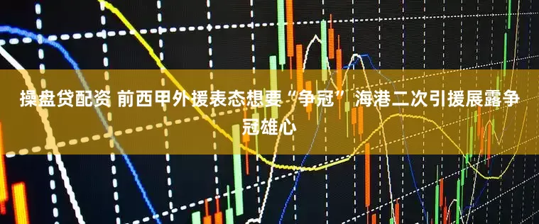 操盘贷配资 前西甲外援表态想要“争冠” 海港二次引援展露争冠雄心