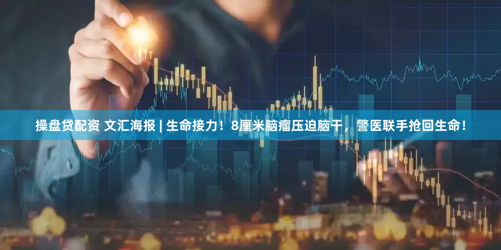 操盘贷配资 文汇海报 | 生命接力！8厘米脑瘤压迫脑干，警医联手抢回生命！