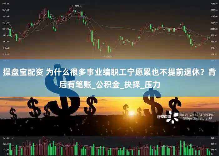 操盘宝配资 为什么很多事业编职工宁愿累也不提前退休？背后有笔账_公积金_抉择_压力