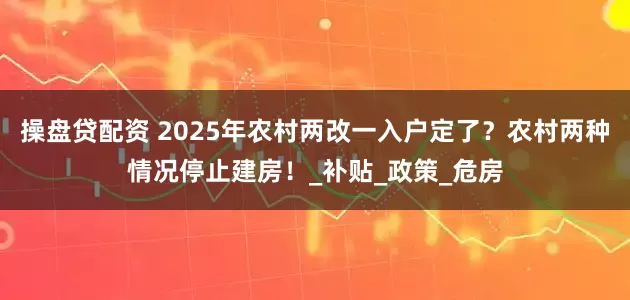 操盘贷配资 2025年农村两改一入户定了？农村两种情况停止建房！_补贴_政策_危房