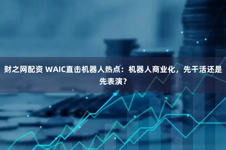 财之网配资 WAIC直击机器人热点：机器人商业化，先干活还是先表演？