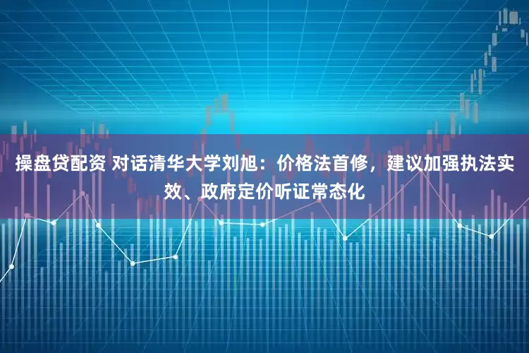 操盘贷配资 对话清华大学刘旭：价格法首修，建议加强执法实效、政府定价听证常态化