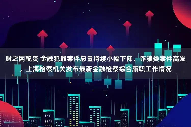 财之网配资 金融犯罪案件总量持续小幅下降、诈骗类案件高发，上海检察机关发布最新金融检察综合履职工作情况
