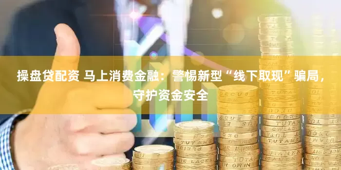 操盘贷配资 马上消费金融：警惕新型“线下取现”骗局，守护资金安全