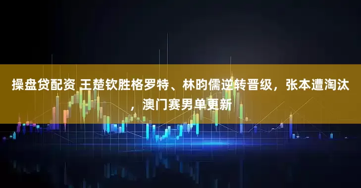 操盘贷配资 王楚钦胜格罗特、林昀儒逆转晋级，张本遭淘汰，澳门赛男单更新