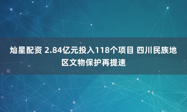 灿星配资 2.84亿元投入118个项目 四川民族地区文物保护再提速