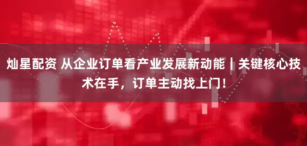灿星配资 从企业订单看产业发展新动能|关键核心技术在手,订单主动找上门!